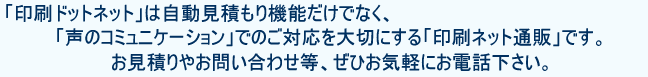 印刷ドットネットは自動見積機能だけでなく、「声のコミュニケーション」でのご対応を大切にする「ネット通販」です。パンフレット印刷などのお見積やお問い合わせ等、ぜひお気軽にお電話ください。
