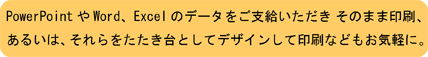 PowerPointやWord、Excelのデータをご支給いただきそのまま印刷、あるいは、それらをたたき台としてデザインして印刷などもお気軽に。