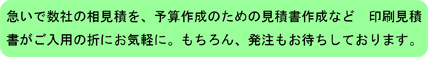 急いで数社の相見積を、予算作成のための見積書作成など　印刷見積書がご入用の折にお気軽に。もちろん、発注もお待ちしております。