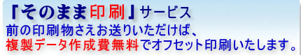 「そのまま印刷」サービスなら、前の印刷物をお送りいただけば、印刷データ作成費用は無料で印刷いたします。